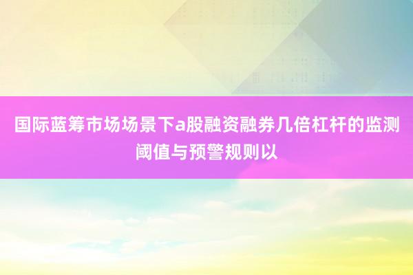 国际蓝筹市场场景下a股融资融券几倍杠杆的监测阈值与预警规则以