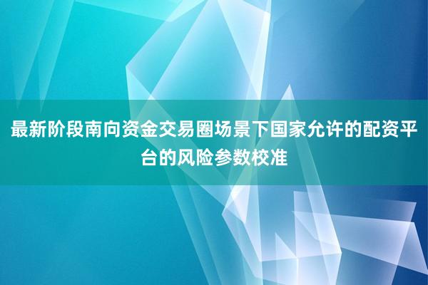 最新阶段南向资金交易圈场景下国家允许的配资平台的风险参数校准