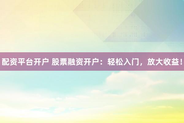 配资平台开户 股票融资开户：轻松入门，放大收益！