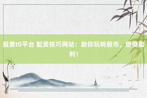 股票t0平台 配资技巧网站：助你玩转股市，稳健盈利！