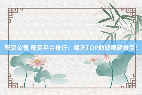 配资公司 配资平台排行：精选TOP助您稳健投资！