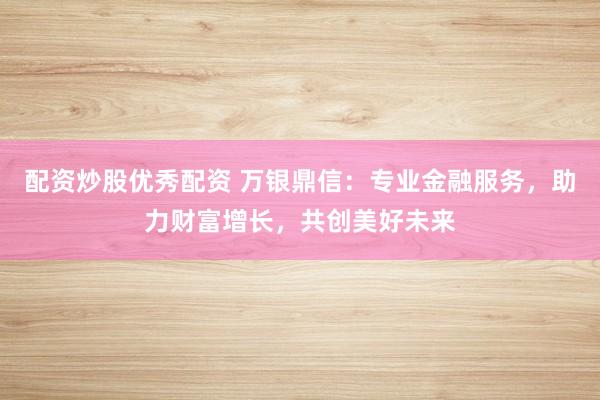 配资炒股优秀配资 万银鼎信：专业金融服务，助力财富增长，共创美好未来