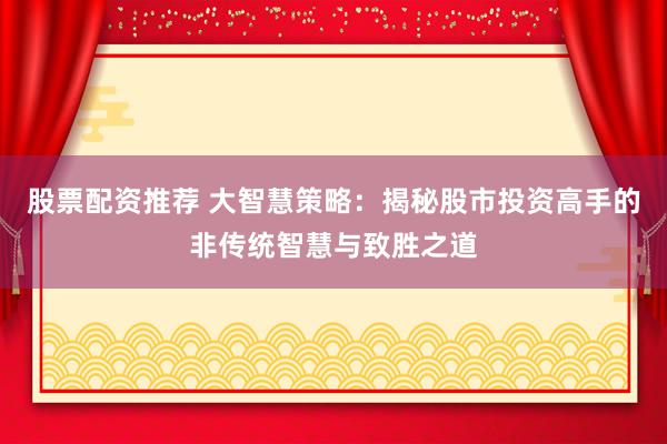 股票配资推荐 大智慧策略：揭秘股市投资高手的非传统智慧与致胜之道