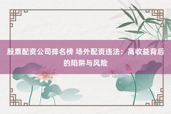 股票配资公司排名榜 场外配资违法：高收益背后的陷阱与风险