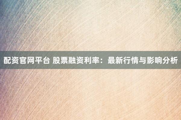 配资官网平台 股票融资利率：最新行情与影响分析