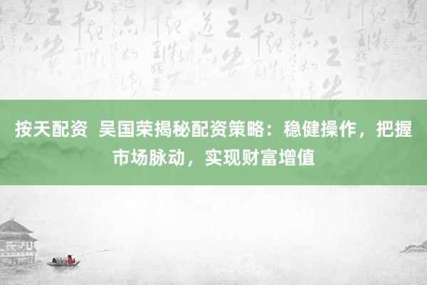 按天配资  吴国荣揭秘配资策略：稳健操作，把握市场脉动，实现财富增值