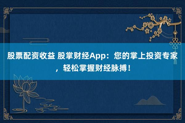 股票配资收益 股掌财经App：您的掌上投资专家，轻松掌握财经脉搏！