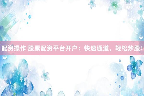 配资操作 股票配资平台开户：快速通道，轻松炒股！