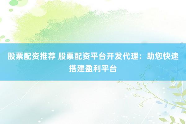 股票配资推荐 股票配资平台开发代理:助您快速搭建盈利平台
