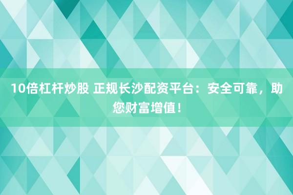 10倍杠杆炒股 正规长沙配资平台：安全可靠，助您财富增值！