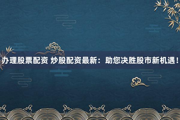 办理股票配资 炒股配资最新：助您决胜股市新机遇！