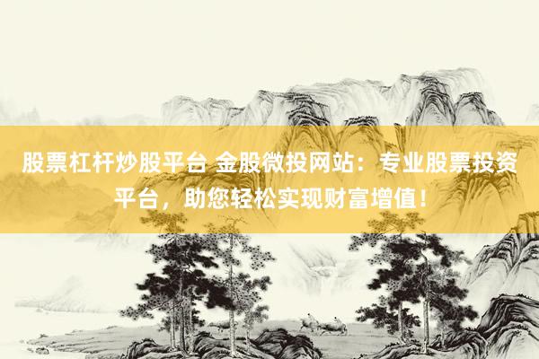 股票杠杆炒股平台 金股微投网站:专业股票投资平台,助您轻松实现财富增值!