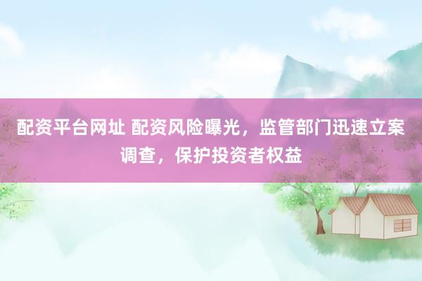 配资平台网址 配资风险曝光，监管部门迅速立案调查，保护投资者权益