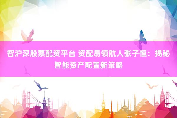 智沪深股票配资平台 资配易领航人张子恒:揭秘智能资产配置新策略