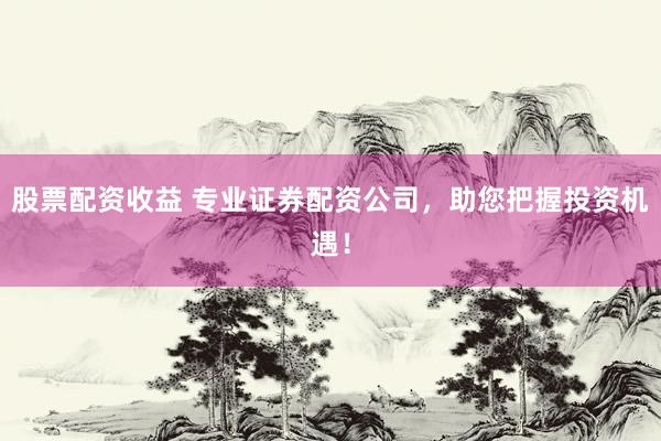 股票配资收益 专业证券配资公司，助您把握投资机遇！