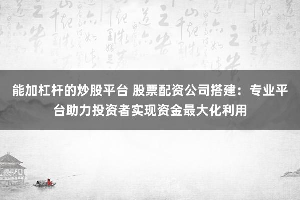 能加杠杆的炒股平台 股票配资公司搭建：专业平台助力投资者实现资金最大化利用