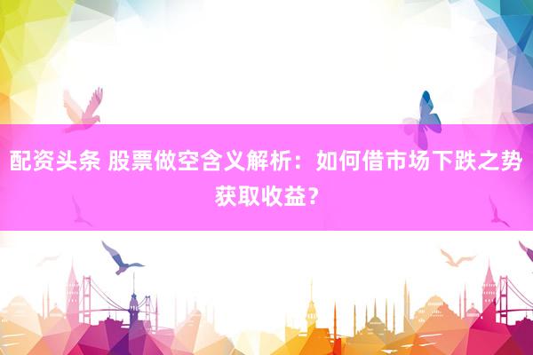 配资头条 股票做空含义解析:如何借市场下跌之势获取收益?
