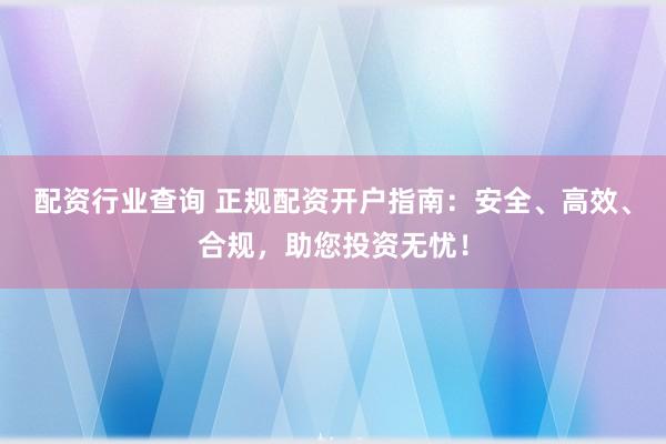配资行业查询 正规配资开户指南：安全、高效、合规，助您投资无忧！