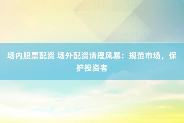 场内股票配资 场外配资清理风暴:规范市场,保护投资者