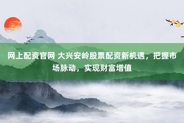 网上配资官网 大兴安岭股票配资新机遇,把握市场脉动,实现财富增值