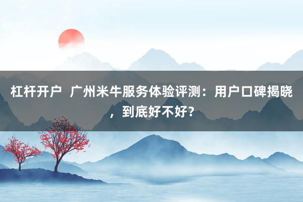 杠杆开户 广州米牛服务体验评测:用户口碑揭晓,到底好不好?
