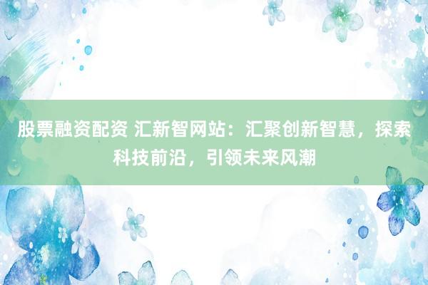 股票融资配资 汇新智网站:汇聚创新智慧,探索科技前沿,引领未来风潮