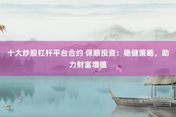 十大炒股杠杆平台合约 保顺投资:稳健策略,助力财富增值
