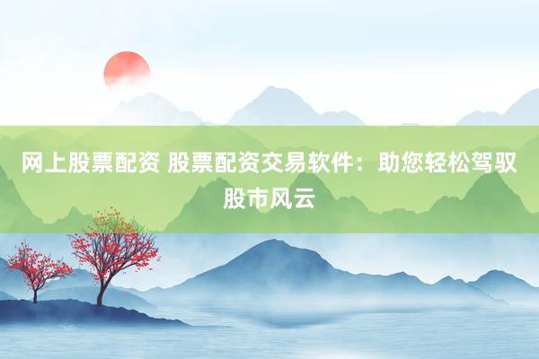 网上股票配资 股票配资交易软件:助您轻松驾驭股市风云