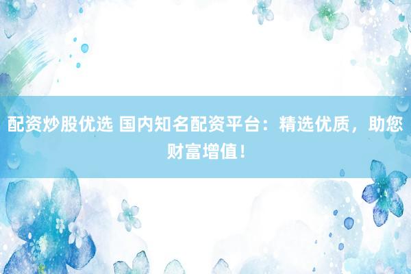 配资炒股优选 国内知名配资平台：精选优质，助您财富增值！