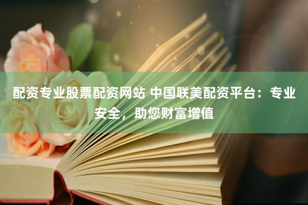 配资专业股票配资网站 中国联美配资平台：专业安全，助您财富增值