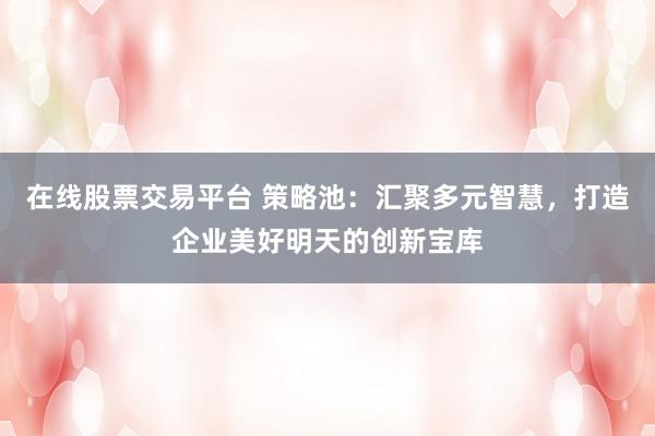 在线股票交易平台 策略池：汇聚多元智慧，打造企业美好明天的创新宝库