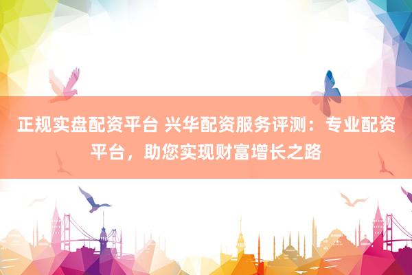 正规实盘配资平台 兴华配资服务评测：专业配资平台，助您实现财富增长之路