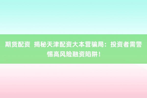 期货配资  揭秘天津配资大本营骗局：投资者需警惕高风险融资陷阱！