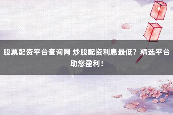 股票配资平台查询网 炒股配资利息最低？精选平台助您盈利！
