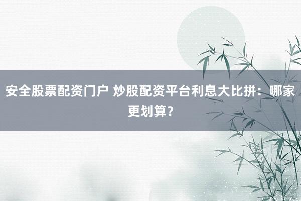 安全股票配资门户 炒股配资平台利息大比拼：哪家更划算？
