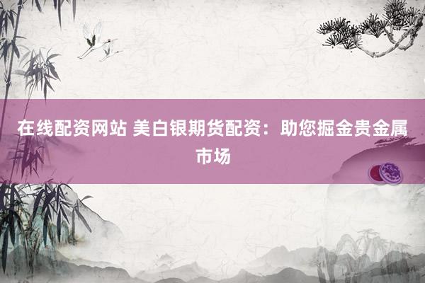 在线配资网站 美白银期货配资:助您掘金贵金属市场