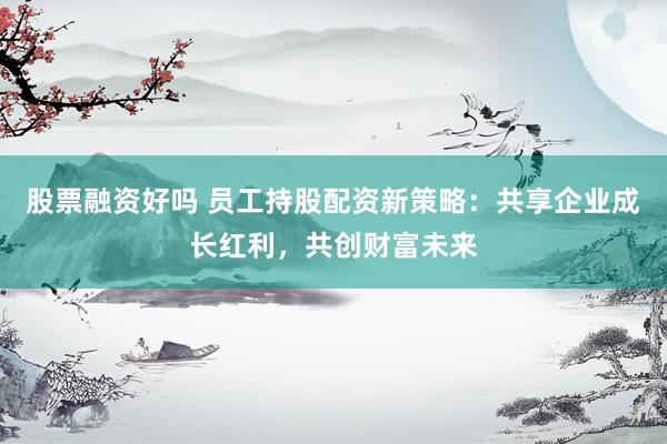 股票融资好吗 员工持股配资新策略：共享企业成长红利，共创财富未来
