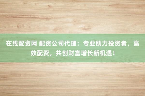 在线配资网 配资公司代理：专业助力投资者，高效配资，共创财富增长新机遇！