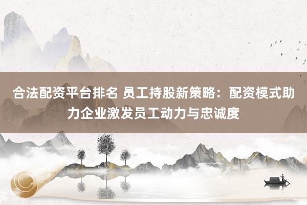合法配资平台排名 员工持股新策略：配资模式助力企业激发员工动力与忠诚度