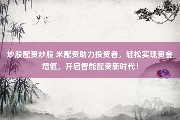 炒股配资炒股 米配资助力投资者，轻松实现资金增值，开启智能配资新时代！