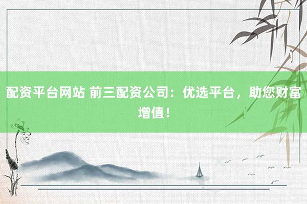配资平台网站 前三配资公司：优选平台，助您财富增值！