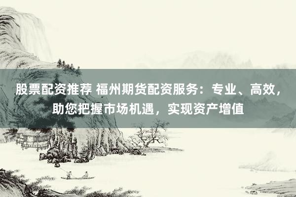股票配资推荐 福州期货配资服务：专业、高效，助您把握市场机遇，实现资产增值