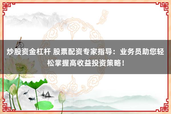 炒股资金杠杆 股票配资专家指导：业务员助您轻松掌握高收益投资策略！