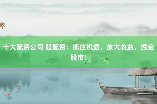 十大配资公司 股配资：抓住机遇，放大收益，掘金股市！