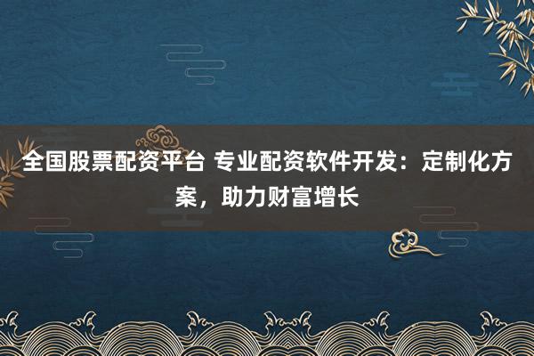 全国股票配资平台 专业配资软件开发：定制化方案，助力财富增长