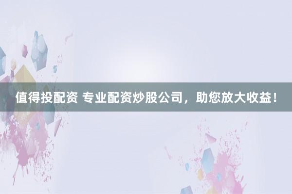 值得投配资 专业配资炒股公司，助您放大收益！