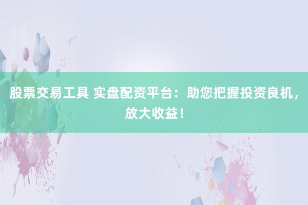 股票交易工具 实盘配资平台：助您把握投资良机，放大收益！