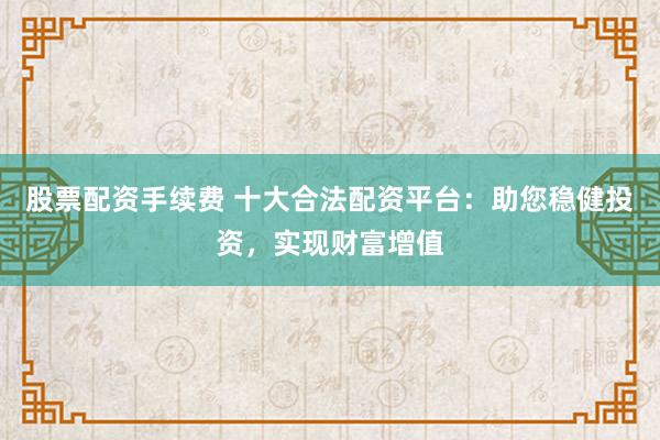 股票配资手续费 十大合法配资平台：助您稳健投资，实现财富增值