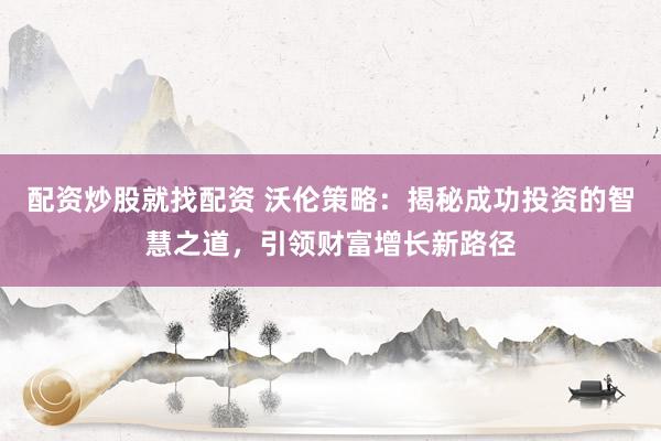 配资炒股就找配资 沃伦策略：揭秘成功投资的智慧之道，引领财富增长新路径