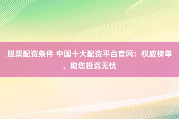 股票配资条件 中国十大配资平台官网：权威榜单，助您投资无忧